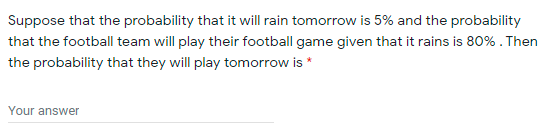 Suppose that the probability that it will rain tomorrow is 5% and the probability
that the football team will play their football game given that it rains is 80% . Then
the probability that they will play tomorrow is *
Your answer
