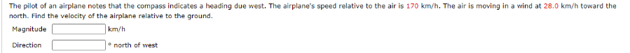 The pilot of an airplane notes that the compass indicates a heading due west. The airplane's speed relative to the air is 170 km/h. The air is moving in a wind at 28.0 km/h toward the
north. Find the velocity of the airplane relative to the ground.
Magnitude
km/h
Direction
* north of west
