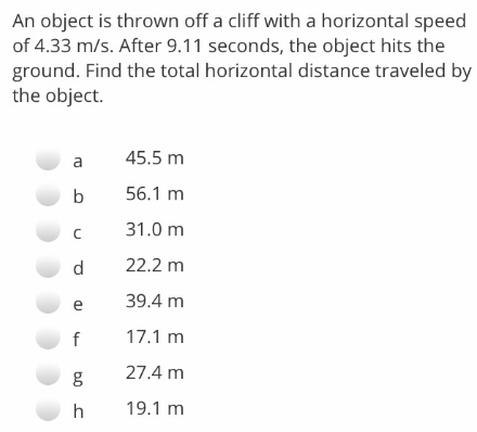 An object is thrown off a cliff with a horizontal speed
of 4.33 m/s. After 9.11 seconds, the object hits the
ground. Find the total horizontal distance traveled by
the object.
a
45.5 m
b
56.1 m
31.0 m
d
22.2 m
39.4 m
f
17.1 m
27.4 m
19.1 m
b0
