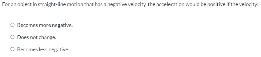 For an object in straight-line motion that has a negative velocity, the acceleration would be positive if the velocity:
O Becomes more negative.
O Does not change.
O Becomes less negative.
