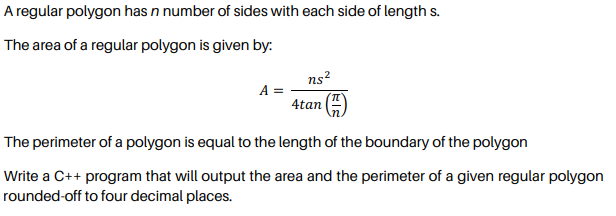 A regular polygon has n number of sides with each side of length s.
The area of a regular polygon is given by:
ns?
A =
4tan
The perimeter of a polygon is equal to the length of the boundary of the polygon
Write a C++ program that will output the area and the perimeter of a given regular polygon
rounded-off to four decimal places.
