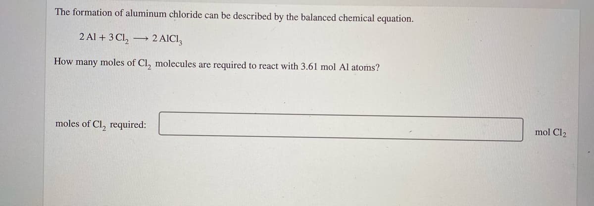 The formation of aluminum chloride can be described by the balanced chemical equation.
2 Al + 3 Cl,
2 AICI,
How many moles of Cl, molecules are required to react with 3.61 mol Al atoms?
mol Cl2
moles of Cl, required:
