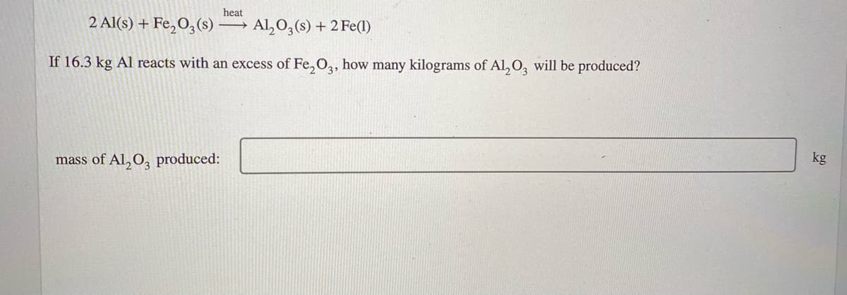 heat
2 Al(s) + Fe,O;(s)
Al,O,(s) + 2 Fe(l)
If 16.3 kg Al reacts with an excess of Fe, O,, how many kilograms of Al, O, will be produced?
kg
mass of Al, O, produced:
