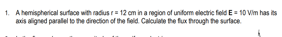 1. A hemispherical surface with radius r = 12 cm in a region of uniform electric field E = 10 V/m has its
axis aligned parallel to the direction of the field. Calculate the flux through the surface.
