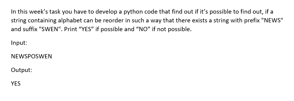 In this week's task you have to develop a python code that find out if it's possible to find out, if a
string containing alphabet can be reorder in such a way that there exists a string with prefix "NEWS"
and suffix "SWEN". Print "YES" if possible and "NO" if not possible.
Input:
NEWSPOSWEN
Output:
YES
