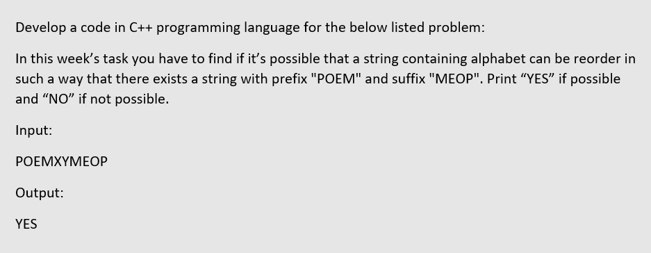 Develop a code in C++ programming language for the below listed problem:
In this week's task you have to find if it's possible that a string containing alphabet can be reorder in
such a way that there exists a string with prefix "POEM" and suffix "MEOP". Print "YES" if possible
and "NO" if not possible.
Input:
РOЕМХҮМЕОР
Output:
YES
