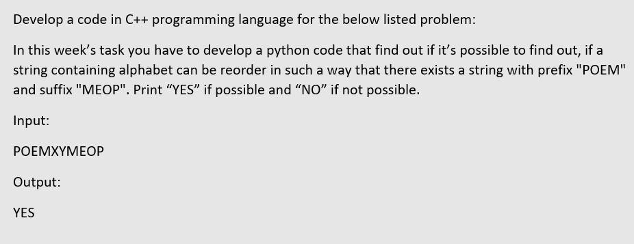 Develop a code in C++ programming language for the below listed problem:
In this week's task you have to develop a python code that find out if it's possible to find out, if a
string containing alphabet can be reorder in such a way that there exists a string with prefix "POEM"
and suffix "MEOP". Print "YES" if possible and "NO" if not possible.
Input:
РОЕМХҮМЕОР
Output:
YES
