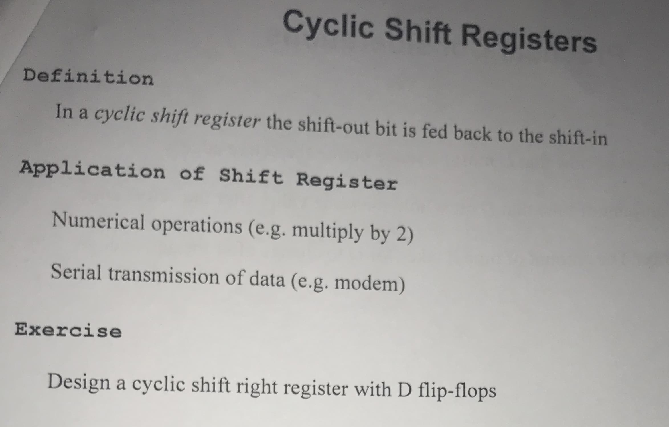Cyclic Shift Registers
Definition
In a cyclic shift register the shift-out bit is fed back to the shift-in
Application of Shift Register
Numerical operations (e.g. multiply by 2)
Serial transmission of data (e.g. modem)
Exercise
Design a cyclic shift right register with D flip-flops

