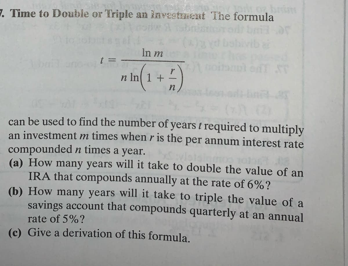 brim
7. Time to Double or Triple an investment The formula
hod bail
In m
n In( 1 + 2)
can be used to find the number of years t required to multiply
an investment m times when r is the per annum interest rate
compounded n times a year.
(a) How many years will it take to double the value of an
IRA that compounds annually at the rate of 6%?
(b) How many years will it take to triple the value of a
savings account that compounds quarterly at an annual
rate of 5%?
(c) Give a derivation of this formula.
