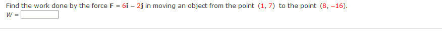 Find the work done by the force F = 6i – 2j in moving an object from the point (1, 7) to the point (8, –16).
W =

