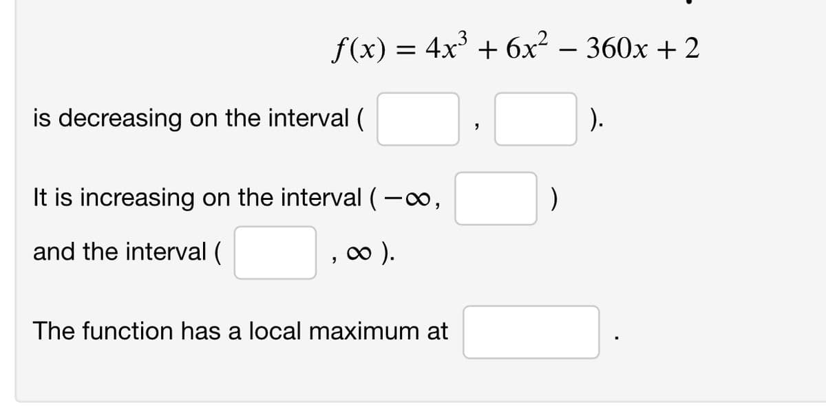 f(x) = 4x³ + 6x² – 360x + 2
is decreasing on the interval (
).
It is increasing on the interval (-o,
and the interval (
o ).
The function has a local maximum at
