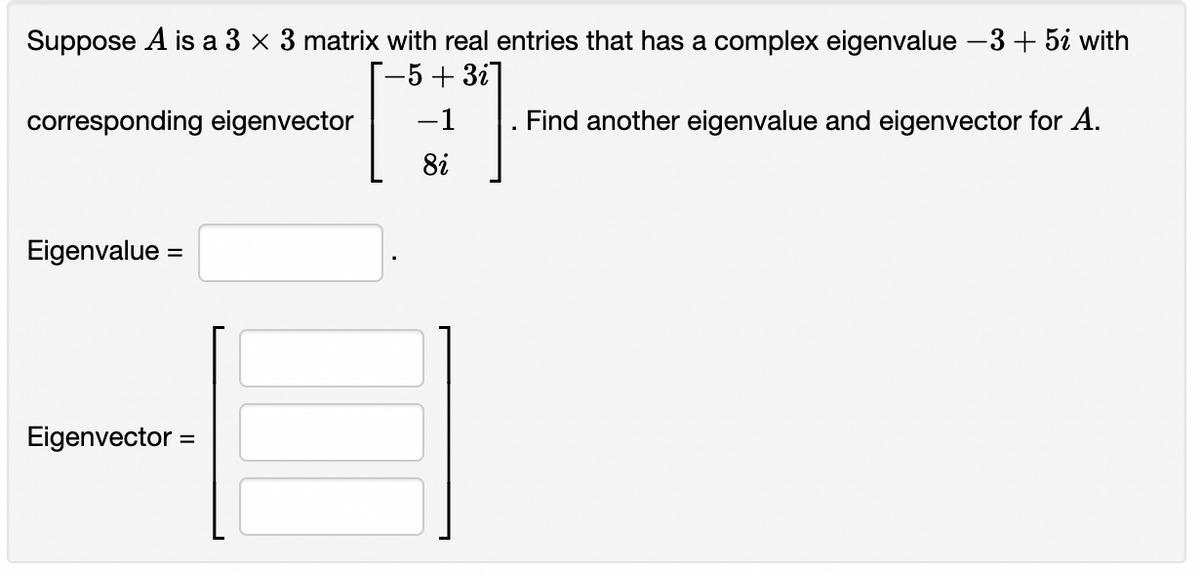 Suppose A is a 3 x 3 matrix with real entries that has a complex eigenvalue -3 + 5¿ with
[-5+3i]
corresponding eigenvector -1
Find another eigenvalue and eigenvector for A.
8i
Eigenvalue =
Eigenvector =