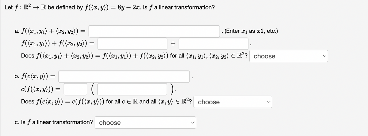 Let f : R? → R be defined by f((x,y)) = 8y – 2x. Is f a linear transformation?
a. f(x1, Yı) + (*2, Y2))
. (Enter x1 as x1, etc.)
f(r1, Y1)) + f((x2, Y2) ) =
+
Does f((x1, Y1) + (x2; Y2)) = f((¤1, Y1)) + f((x2, Y2)) for all (21, Y1), (x2, Y2) E R?? choose
b. f(c{x, y)) =
c(f((x, y))) =
Does f(c(x, y)) = c(f({x, y))) for all c E R and all (x, y) E R? choose
c. Is f a linear transformation? choose
