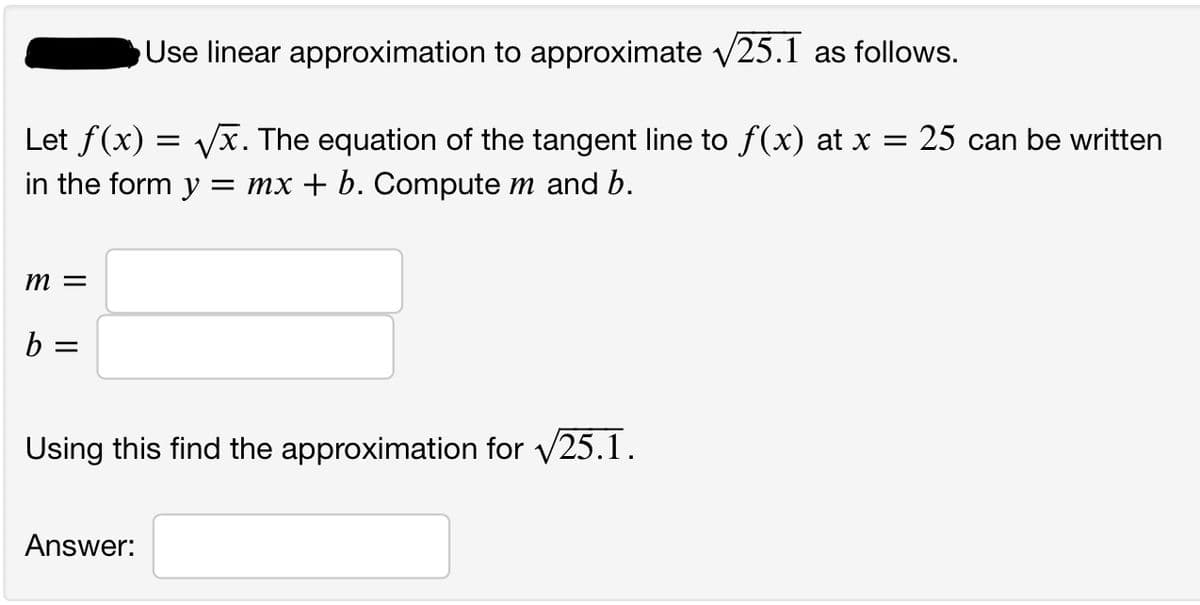 Use linear approximation to approximate v25.1 as follows.
Let f(x) = Vx. The equation of the tangent line to f(x) at x =
in the form y = mx + b. Compute m and b.
25 can be written
m =
Using this find the approximation for v25.1.
Answer:
