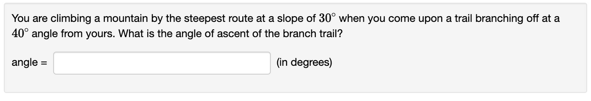You are climbing a mountain by the steepest route at a slope of 30° when you come upon a trail branching off at a
40° angle from yours. What is the angle of ascent of the branch trail?
angle =
(in degrees)