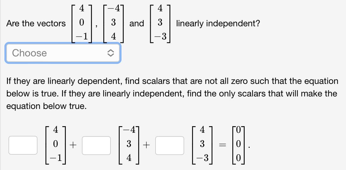 4
Are the vectors
3
and
linearly independent?
-1
Choose
If they are linearly dependent, find scalars that are not all zero such that the equation
below is true. If they are linearly independent, find the only scalars that will make the
equation below true.
+
3
