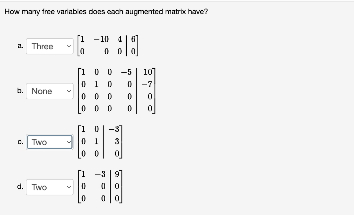 How many free variables does each augmented matrix have?
[1 -10 4 | 6]
а.
Three
0 0
0 0 -5
0 1
[1
10]
-7
b.
None
0 0
-31
0 1
[0 0
[1 0
C.
Two
3
[1
3 | 97
d. Two
0 0
