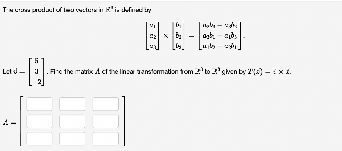 The cross product of two vectors in R is defined by
azb3 – azb2
[b1
x b2
[b3]
-
a2
azbı – a,b3
a3
a,b2 – azbı
5
Let v =
Find the matrix A of the linear transformation from R³ to R' given by T(a) = i × a.
A =
