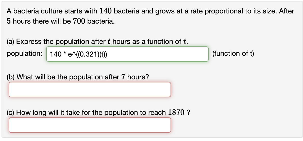 A bacteria culture starts with 140 bacteria and grows at a rate proportional to its size. After
5 hours there will be 700 bacteria.
(a) Express the population after t hours as a function of t.
population: 140 * e^((0.321)(t))
(b) What will be the population after 7 hours?
(c) How long will it take for the population to reach 1870 ?
(function of t)