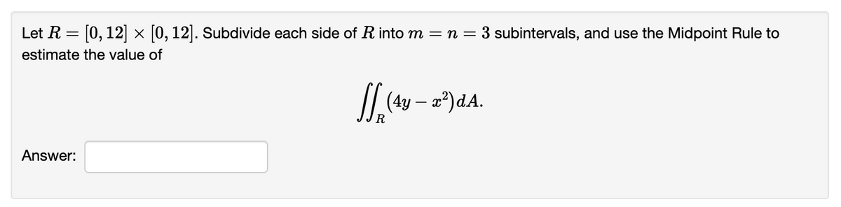 Let R = [0, 12] × [0, 12]. Subdivide each side of R into m = n = 3 subintervals, and use the Midpoint Rule to
estimate the value of
Answer:
J (4y - 2²)dA.
R