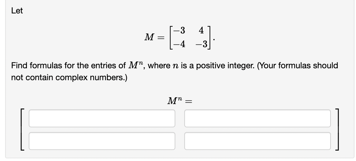 Let
-3
M= [34]
-4 -3
Find formulas for the entries of M", where n is a positive integer. (Your formulas should
not contain complex numbers.)
Mn =
=