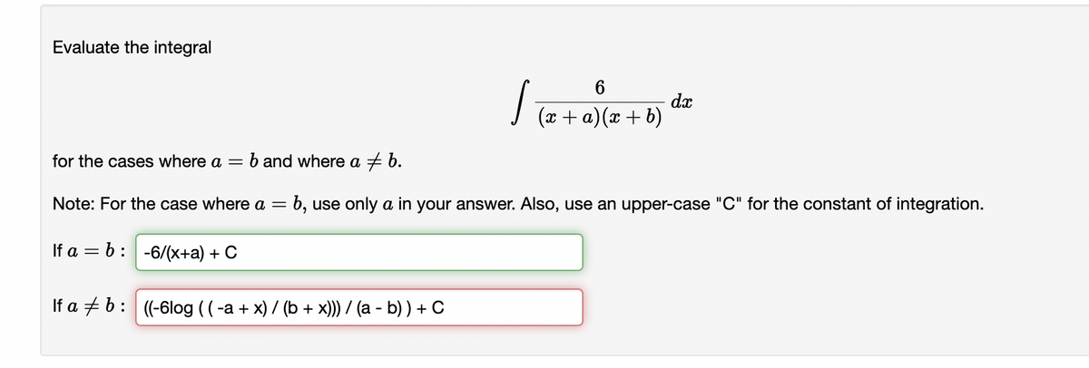 Evaluate the integral
dx
I (2 + a)(x + b)
for the cases where a =
b and where a + b.
Note: For the case where a =
:b, use only a in your answer. Also, use an upper-case "C" for the constant of integration.
If a = b: -6/(x+a) + C
If a + b: (-6log ((-a + x) / (b + x)) / (a - b) ) + C
