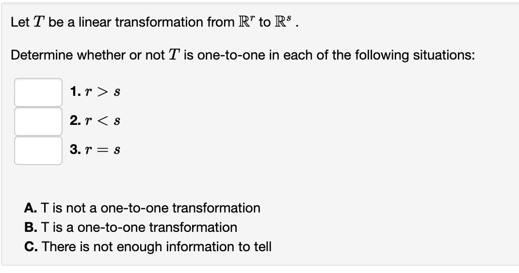 Let T be a linear transformation from R" to R$ .
Determine whether or not T is one-to-one in each of the following situations:
1. r > s
2. r < s
3. r = s
A. T is not a one-to-one transformation
B. T is a one-to-one transformation
C. There is not enough information to tell

