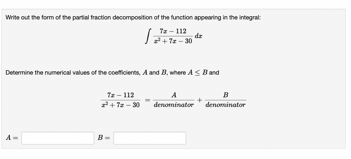 Write out the form of the partial fraction decomposition of the function appearing in the integral:
7а — 112
dx
x2 + 7x – 30
Determine the numerical values of the coefficients, A and B, where A < B and
7х — 112
x2 + 7x – 30
A
В
denominator
denominator
|
A =
B =
