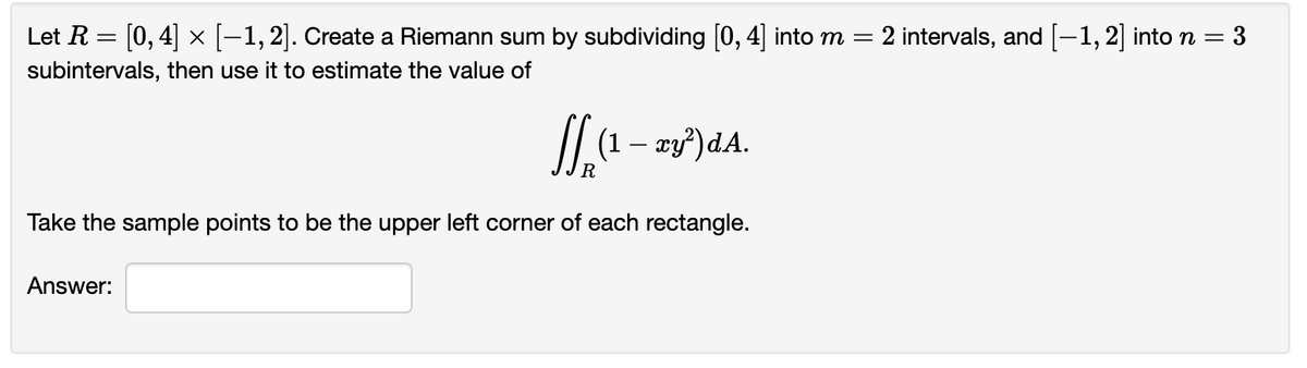 Let R = [0, 4] × [−1, 2]. Create a Riemann sum by subdividing [0, 4] into m = 2 intervals, and [−1, 2] into n = = 3
subintervals, then use it to estimate the value of
₂(¹ – xy²)dA.
R
Take the sample points to be the upper left corner of each rectangle.
Answer: