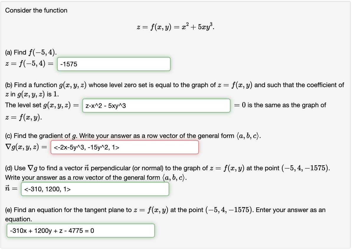 Consider the function
(a) Find f(-5, 4).
z = f(−5, 4) = -1575
(b) Find a function g(x, y, z) whose level zero set is equal to the graph of z = f(x, y) and such that the coefficient of
z in g(x, y, z) is 1.
The level set g(x, y, z)
f(x, y).
z =
= Z-x^2 - 5xy^3
z = = f(x, y) = x² + 5xy³.
=
(c) Find the gradient of g. Write your answer as a row vector of the general form (a, b, c).
Vg(x, y, z)
= <-2x-5y^3, -15y^2, 1>
= 0 is the same as the graph of
(d) Use Vg to find a vector
perpendicular (or normal) to the graph of z = f(x, y) at the point (-5, 4, -1575).
Write your answer as a row vector of the general form (a, b, c).
<-310, 1200, 1>
(e) Find an equation for the tangent plane to z = f(x, y) at the point (-5, 4, -1575). Enter your answer as an
equation.
-310x + 1200y + z - 4775 = 0