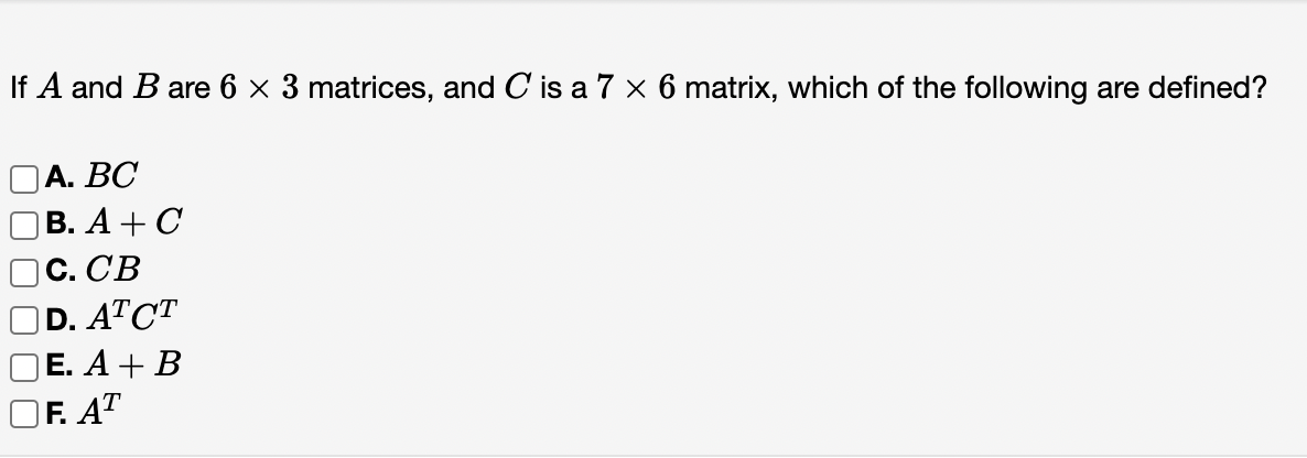 If A and B are 6 x 3 matrices, and C is a 7 × 6 matrix, which of the following are defined?
OA. BC
ОВ. А + С
с. СВ
D. ATCT
ОE. A + B
OF. AT
