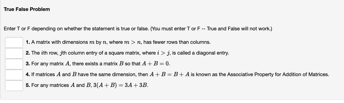 True False Problem
Enter T or F depending on whether the statement is true or false. (You must enter T or F -- True and False will not work.)
1. A matrix with dimensions m by n, where m > n, has fewer rows than columns.
2. The ith row, jth column entry of a square matrix, where i > j, is called a diagonal entry.
3. For any matrix A, there exists a matrix B so that A + B = 0.
4. If matrices A and B have the same dimension, then A +B = B+ A is known as the Associative Property for Addition of Matrices.
5. For any matrices A and B, 3(A+B) = 3A +3B.
