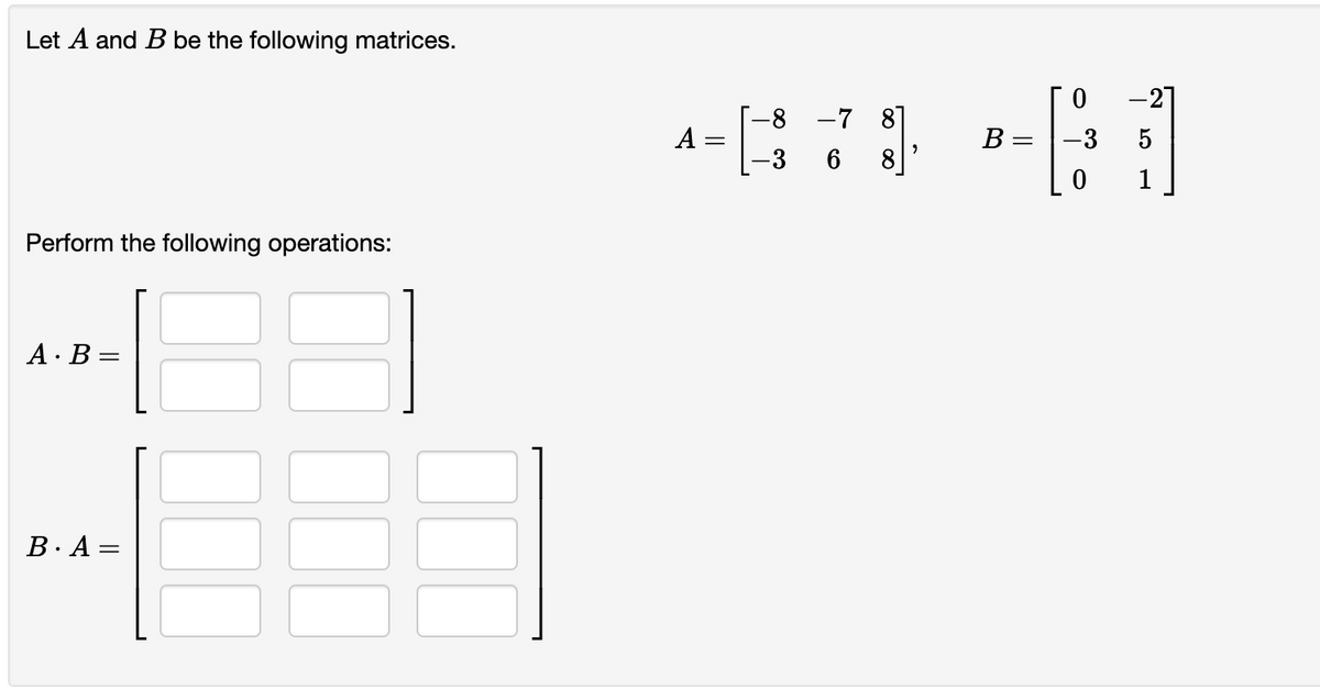 Let A and B be the following matrices.
-21
A =
-3
-8 -7 87
8
B :
-3
5
1
Perform the following operations:
A · B =
B.A =
