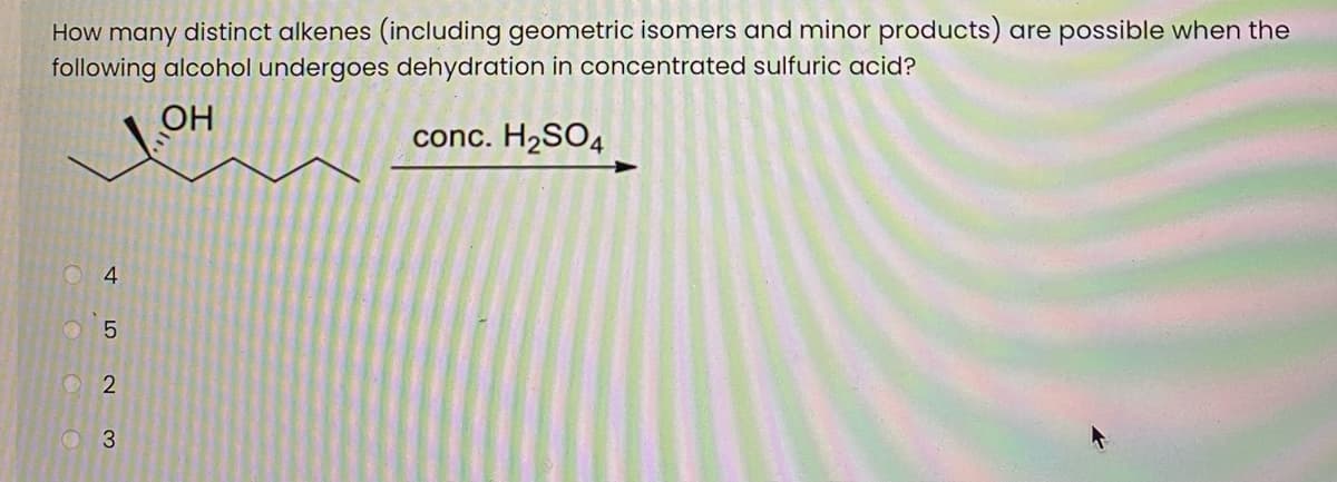 How many distinct alkenes (including geometric isomers and minor products) are possible when the
following alcohol undergoes dehydration in concentrated sulfuric acid?
OH
conc. H2SO4
4.
O 2
O 3
