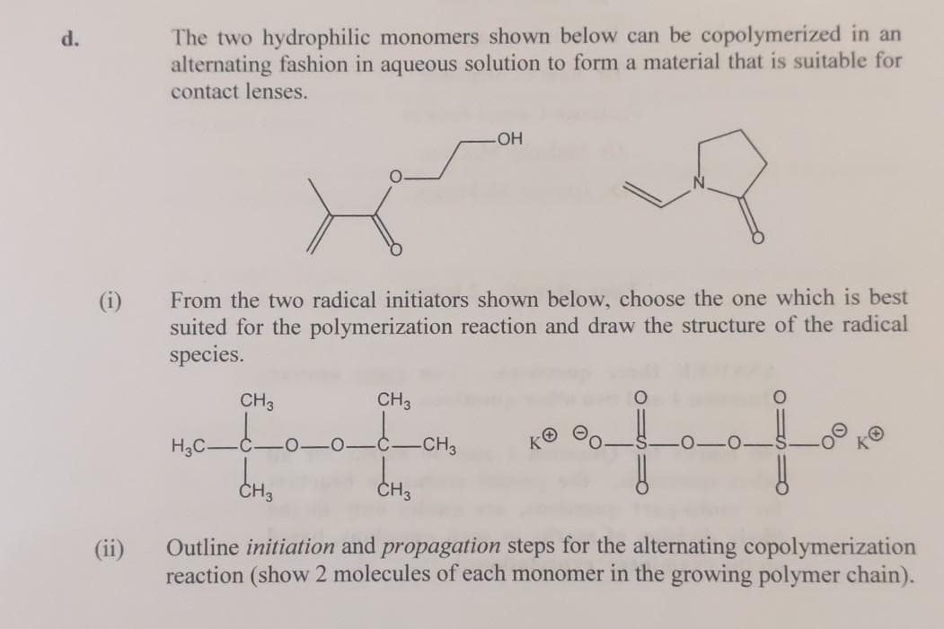 The two hydrophilic monomers shown below can be copolymerized in an
alternating fashion in aqueous solution to form a material that is suitable for
contact lenses.
d.
From the two radical initiators shown below, choose the one which is best
suited for the polymerization reaction and draw the structure of the radical
species.
CH3
CH3
H3C-
CH3
ČH3
Outline initiation and propagation steps for the alternating copolymerization
reaction (show 2 molecules of each monomer in the growing polymer chain).
(ii)
