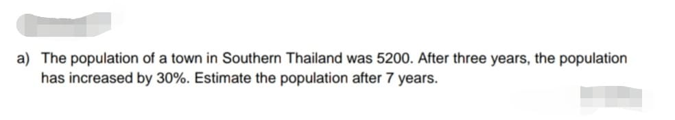 a) The population of a town in Southern Thailand was 5200. After three years, the population
has increased by 30%. Estimate the population after 7 years.
