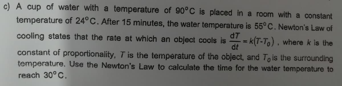 c) A cup of water with a temperature of 90°C
temperature of 24° C. After 15 minutes, the water temperature is 55° C. Newton's Law of
placed in a room with a constant
dT
cooling states that the rate at which an object cools is
=Dk(T-To) , where k is the
dt
%3|
constant of proportionaility, T is the temperature of the object, and To is the surrounding
temperature. Use the Newton's Law to calculate the time for the water temperature to
reach 30° C.
