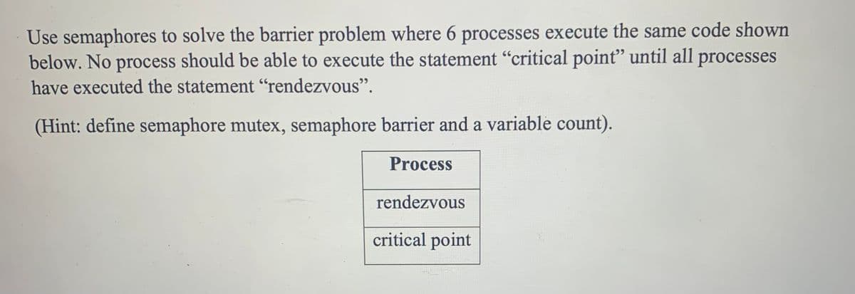 Use semaphores to solve the barrier problem where 6 processes execute the same code shown
below. No process should be able to execute the statement "critical point" until all processes
have executed the statement "rendezvous".
(Hint: define semaphore mutex, semaphore barrier and a variable count).
Process
rendezvous
critical point