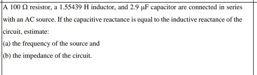 |A 100 Q resistor, a 1.55439 H inductor, and 2.9 µF capacitor are connected in series
with an AC source. If the capacitive reactance is equal to the inductive reactance of the
circuit, estimate:
|(a) the frequency of the source and
|(b) the impedance of the circuit.
