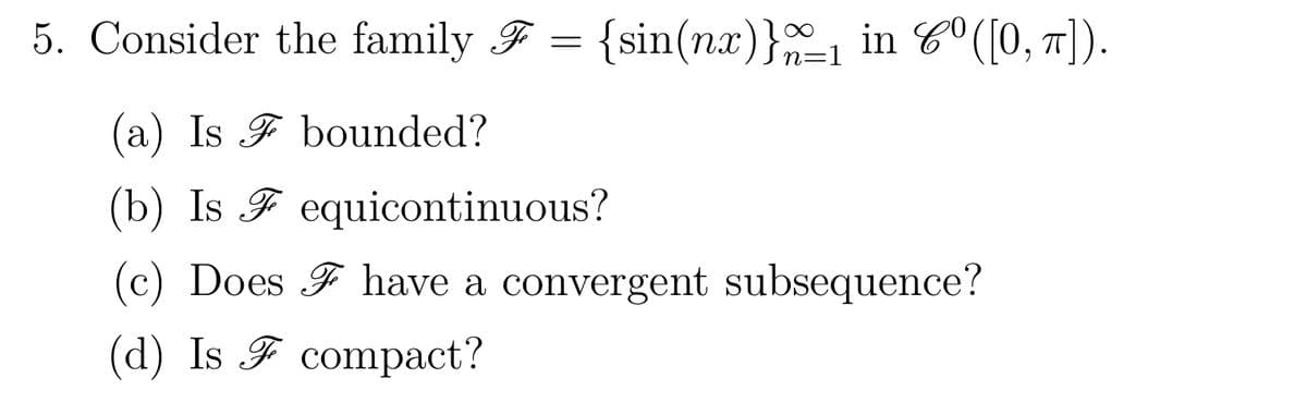 5. Consider the family F = {sin(nx)}_₁ in Cº([0, π]).
(a) Is
bounded?
(b) Is Fequicontinuous?
(c) Does have a convergent subsequence?
(d) Is compact?