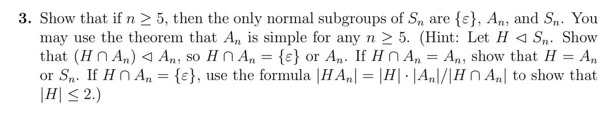 3. Show that if n ≥ 5, then the only normal subgroups of Sn are {}, An, and Sn. You
may use the theorem that An is simple for any n ≥ 5. (Hint: Let HSn. Show
that (H ^ A₂) ◄ An, so HAn = {ε} or An. If H An = An, show that H = An
^
or Sn. If H An = {}, use the formula |HA| = |H|· |An\/|H^ An to show that
|H| ≤ 2.)
