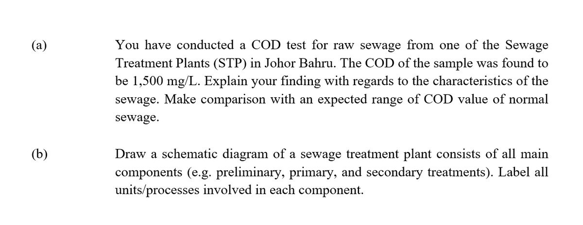 (a)
(b)
You have conducted COD test for raw sewage from one of the Sewage
Treatment Plants (STP) in Johor Bahru. The COD of the sample was found to
be 1,500 mg/L. Explain your finding with regards to the characteristics of the
sewage. Make comparison with an expected range of COD value of normal
sewage.
Draw a schematic diagram of a sewage treatment plant consists of all main
components (e.g. preliminary, primary, and secondary treatments). Label all
units/processes involved in each component.