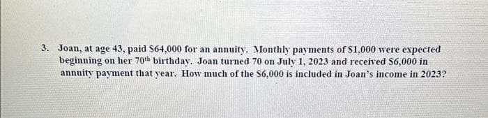 3. Joan, at age 43, paid $64,000 for an annuity. Monthly payments of $1,000 were expected
beginning on her 70th birthday. Joan turned 70 on July 1, 2023 and received $6,000 in
annuity payment that year. How much of the S6,000 is included in Joan's income in 2023?