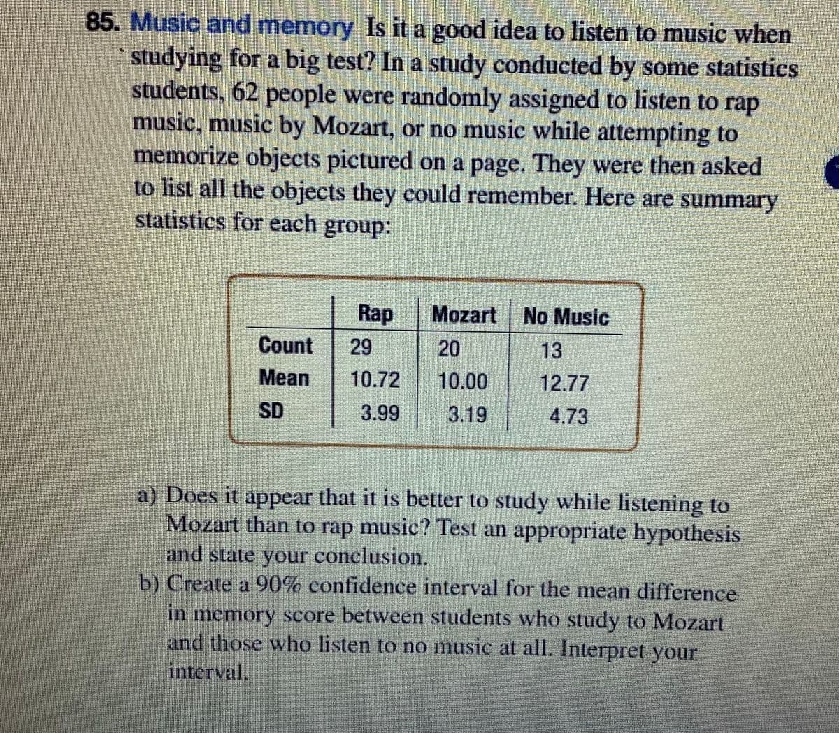 85. Music and memory Is it a good idea to listen to music when
studying for a big test? In a study conducted by some statistics
students, 62 people were randomly assigned to listen to rap
music, music by Mozart, or no music while attempting to
memorize objects pictured on a page. They were then asked
to list all the objects they could remember. Here are summary
statistics for each group:
Rap
Mozart No Music
20
Count
29
13
Mean
10.72
10.00
12.77
SD
3.99
3.19
4.73
a) Does it appear that it is better to study while listening to
Mozart than to rap music? Test an appropriate hypothesis
and state your conclusion.
b) Create a 90% confidence interval for the mean difference
in memory score between students who study to Mozart
and those who listen to no music at all. Interpret your
interval.
