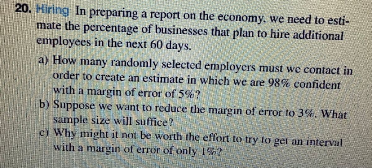 20. Hiring In preparing a report on the economy, we need to esti-
mate the percentage of businesses that plan to hire additional
employees in the next 60 days.
a) How many randomly selected employers must we contact in
order to create an estimate in which we are 98% confident
with a margin of error of 5%?
b) Suppose we want to reduce the margin of error to 3%. What
sample size will suffice?
c) Why might it not be worth the effort to try to get an interval
with a margin of error of only 1%?
