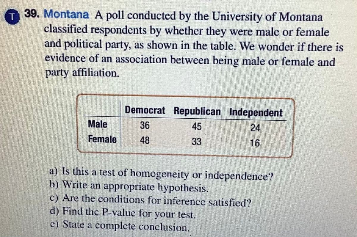 39. Montana A poll conducted by the University of Montana
classified respondents by whether they were male or female
and political party, as shown in the table. We wonder if there is
evidence of an association between being male or female and
T.
party affiliation.
Democrat Republican Independent
Male
36
45
24
Female
48
33
16
a) Is this a test of homogeneity or independence?
b) Write an appropriate hypothesis.
c) Are the conditions for inference satisfied?
d) Find the P-value for your test.
e) State a complete conclusion.

