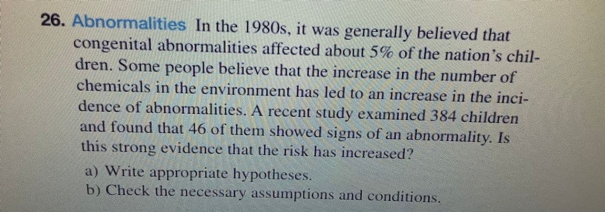 26. Abnormalities In the 1980s, it was generally believed that
congenital abnormalities affected about 5% of the nation's chil-
dren. Some people believe that the increase in the number of
chemicals in the environment has led to an increase in the inci-
dence of abnormalities. A recent study examined 384 children
and found that 46 of them showed signs of an abnormality. Is
this strong evidence that the risk has increased?
a) Write appropriate hypotheses.
b) Check the necessary assumptions and conditions.
