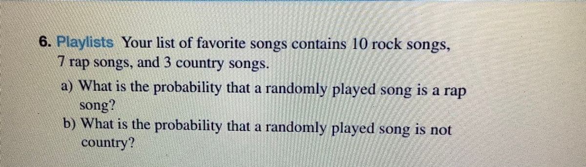 6. Playlists Your list of favorite songs contains 10 rock songs,
7 rap songs, and 3 country songs.
a) What is the probability that a randomly played song is a rap
song?
b) What is the probability that a randomly played song is not
country?
