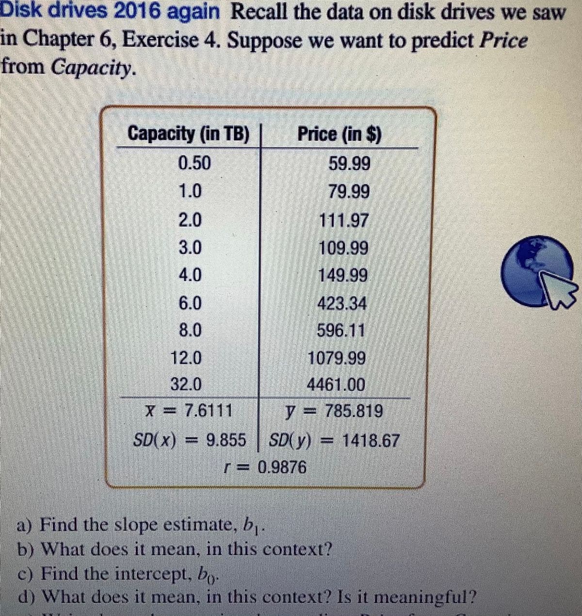 Disk drives 2016 again Recall the data on disk drives we saw
in Chapter 6, Exercise 4. Suppose we want to predict Price
from Capacity.
Capacity (in TB)
Price (in $)
0.50
59.99
1.0
79.99
2.0
111.97
3.0
109.99
149.99
423.34
596.11
1079.99
4461.00
4.0
6.0
8.0
12.0
32.0
X = 7.6111
y = 785.819
SD(x) =
SD(y) = 1418.67
r=D 0.9876
a) Find the slope estimate, b.
b) What does it mean, in this context?
c) Find the intercept. bo.
d) What does it mean, in this context? Is it meaningful?
