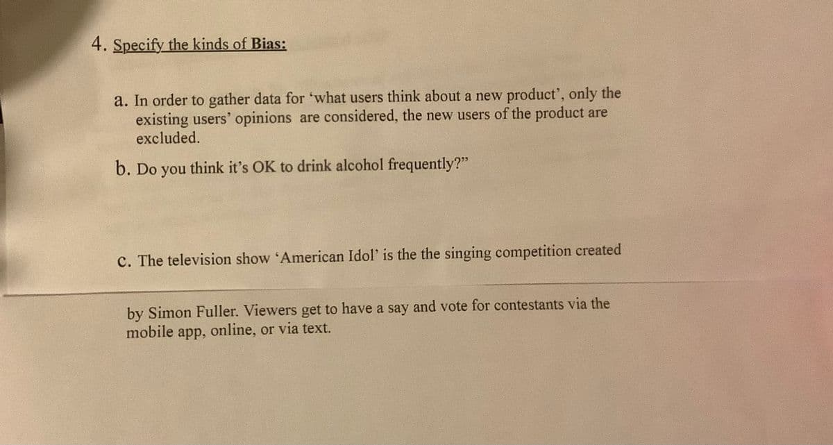 4. Specify the kinds of Bias:
a. In order to gather data for 'what users think about a new product', only the
existing users' opinions are considered, the new users of the product are
excluded.
b. Do you think it's OK to drink alcohol frequently?"
c. The television show 'American Idol' is the the singing competition created
by Simon Fuller. Viewers get to have a say and vote for contestants via the
mobile app, online, or via text.
